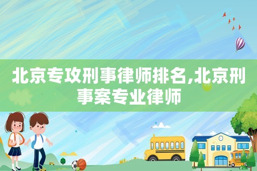 北京專攻刑事律師排名,北京刑事案專業(yè)律師