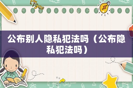 公布別人隱私犯法嗎（公布隱私犯法嗎）