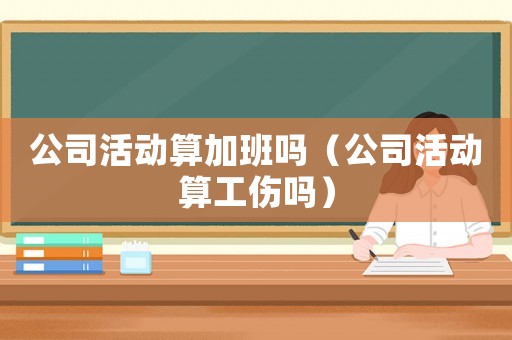 公司活動(dòng)算加班嗎（公司活動(dòng)算工傷嗎）