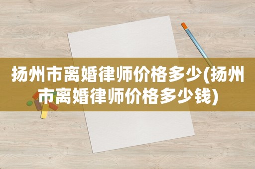揚(yáng)州市離婚律師價(jià)格多少(揚(yáng)州市離婚律師價(jià)格多少錢)