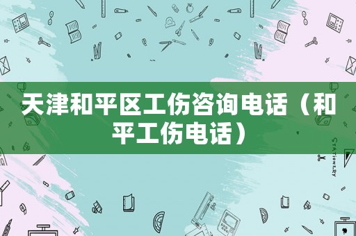 天津和平區(qū)工傷咨詢(xún)電話(huà)（和平工傷電話(huà)）