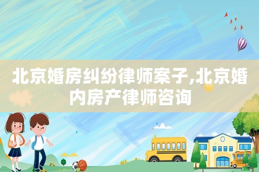 北京婚房糾紛律師案子,北京婚內(nèi)房產(chǎn)律師咨詢(xún)