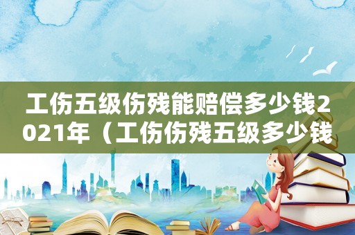 工傷五級(jí)傷殘能賠償多少錢2021年（工傷傷殘五級(jí)多少錢）