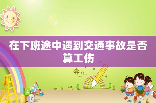 在下班途中遇到交通事故是否算工傷