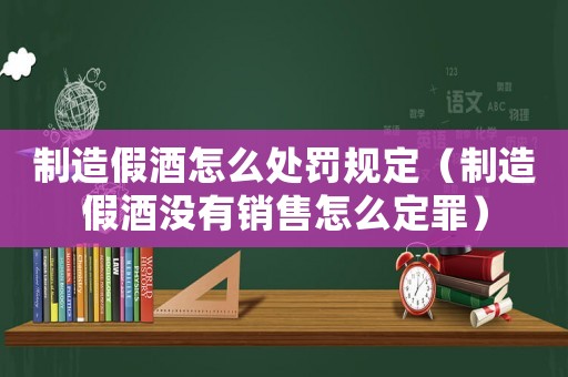 制造假酒怎么處罰規(guī)定（制造假酒沒(méi)有銷(xiāo)售怎么定罪）