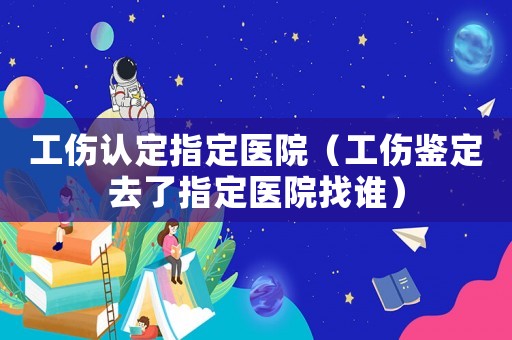 工傷認定指定醫(yī)院（工傷鑒定去了指定醫(yī)院找誰）