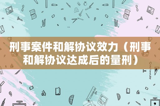 刑事案件和解協(xié)議效力（刑事和解協(xié)議達(dá)成后的量刑）