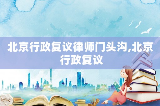 北京行政復(fù)議律師門頭溝,北京 行政復(fù)議