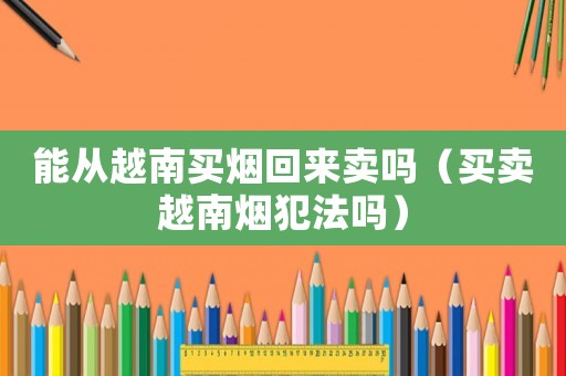 能從越南買(mǎi)煙回來(lái)賣(mài)嗎（買(mǎi)賣(mài)越南煙犯法嗎）
