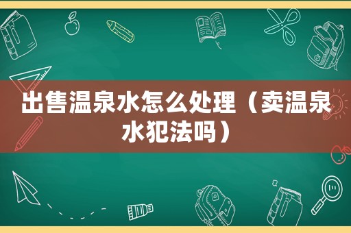 出售溫泉水怎么處理（賣溫泉水犯法嗎）