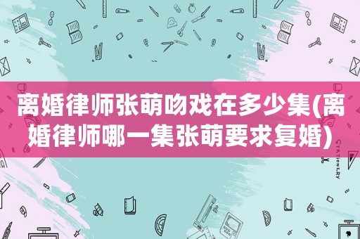 離婚律師張萌吻戲在多少集(離婚律師哪一集張萌要求復(fù)婚)