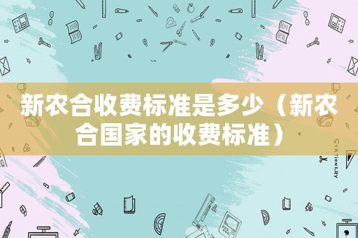 新農(nóng)合收費(fèi)標(biāo)準(zhǔn)是多少（新農(nóng)合國(guó)家的收費(fèi)標(biāo)準(zhǔn)）