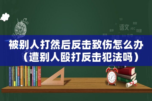 被別人打然后反擊致傷怎么辦（遭別人毆打反擊犯法嗎）