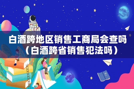 白酒跨地區(qū)銷售工商局會查嗎（白酒跨省銷售犯法嗎）