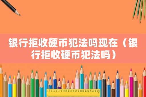 銀行拒收硬幣犯法嗎現(xiàn)在（銀行拒收硬幣犯法嗎）