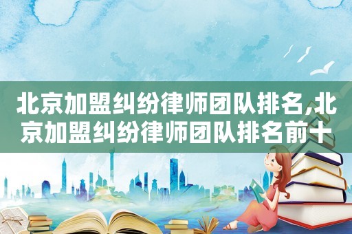 北京加盟糾紛律師團隊排名,北京加盟糾紛律師團隊排名前十