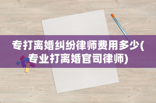專打離婚糾紛律師費用多少(專業(yè)打離婚官司律師)