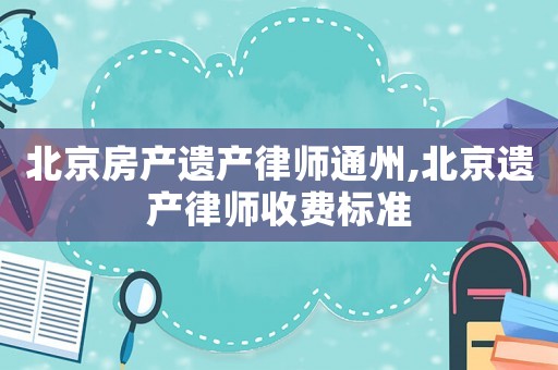 北京房產(chǎn)遺產(chǎn)律師通州,北京遺產(chǎn)律師收費(fèi)標(biāo)準(zhǔn)