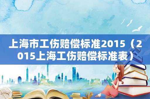 上海市工傷賠償標(biāo)準(zhǔn)2015（2015上海工傷賠償標(biāo)準(zhǔn)表）