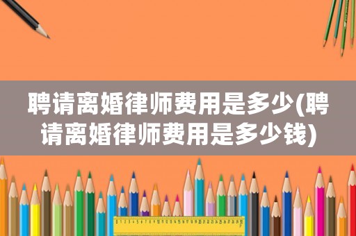 聘請(qǐng)離婚律師費(fèi)用是多少(聘請(qǐng)離婚律師費(fèi)用是多少錢)