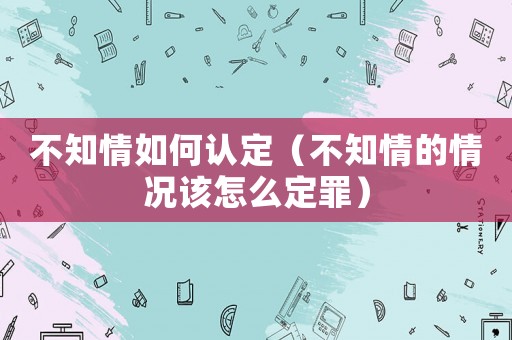 不知情如何認(rèn)定（不知情的情況該怎么定罪）