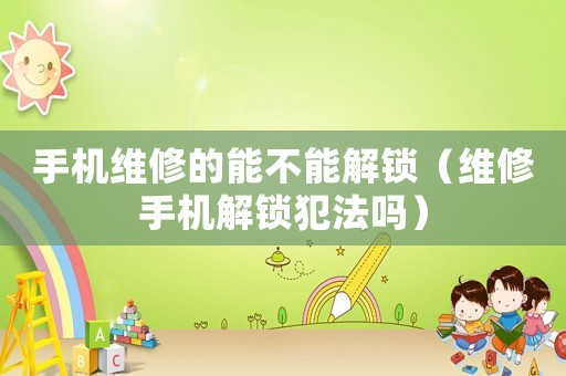 手機維修的能不能解鎖（維修手機解鎖犯法嗎）