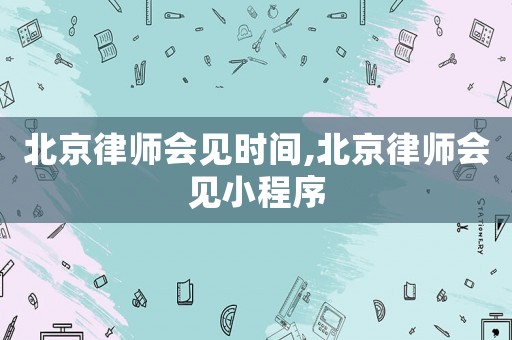 北京律師會(huì)見(jiàn)時(shí)間,北京律師會(huì)見(jiàn)小程序