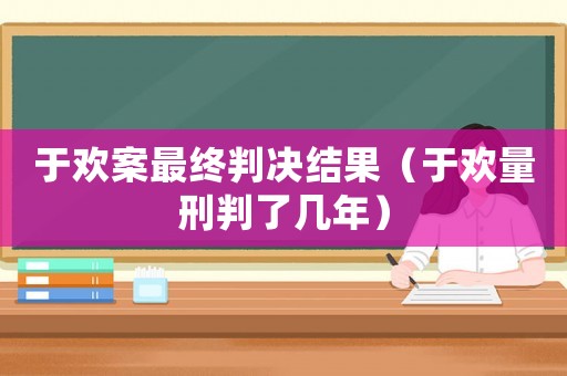 于歡案最終判決結(jié)果（于歡量刑判了幾年）