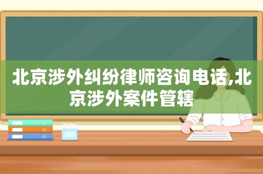 北京涉外糾紛律師咨詢電話,北京涉外案件管轄