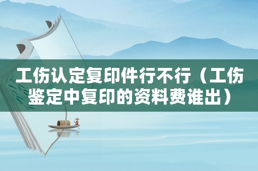 工傷認(rèn)定復(fù)印件行不行（工傷鑒定中復(fù)印的資料費(fèi)誰出）