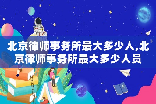 北京律師事務(wù)所最大多少人,北京律師事務(wù)所最大多少人員