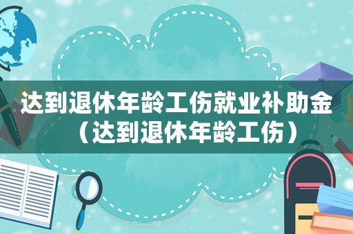 達到退休年齡工傷就業(yè)補助金（達到退休年齡工傷）