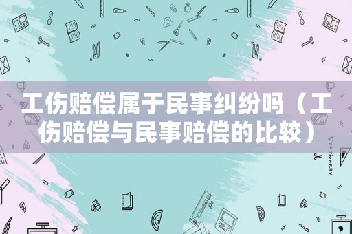工傷賠償屬于民事糾紛嗎（工傷賠償與民事賠償?shù)谋容^）