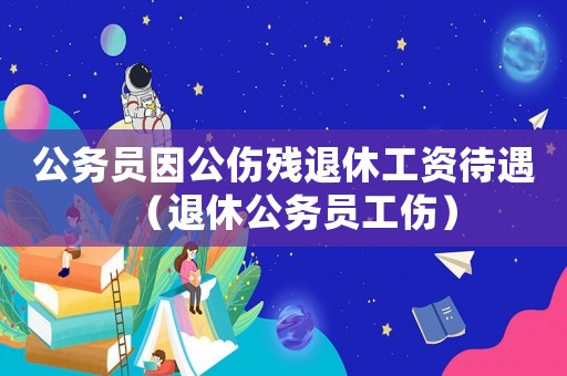 公務(wù)員因公傷殘退休工資待遇（退休公務(wù)員工傷）