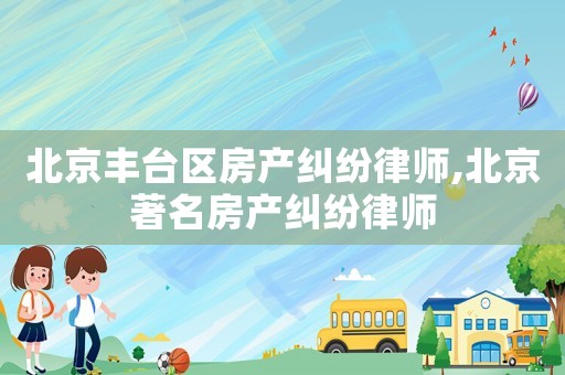 北京豐臺(tái)區(qū)房產(chǎn)糾紛律師,北京著名房產(chǎn)糾紛律師