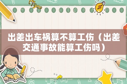 出差出車(chē)禍算不算工傷（出差交通事故能算工傷嗎）