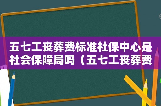 五七工喪葬費(fèi)標(biāo)準(zhǔn)社保中心是社會(huì)保障局嗎（五七工喪葬費(fèi)標(biāo)準(zhǔn)）