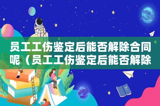 員工工傷鑒定后能否解除合同呢（員工工傷鑒定后能否解除合同）