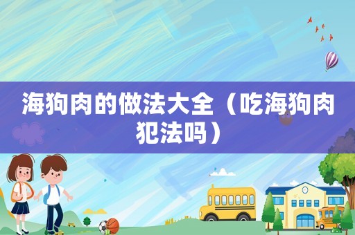 海狗肉的做法大全（吃海狗肉犯法嗎）