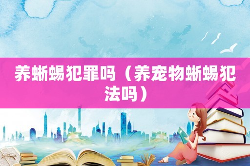 養(yǎng)蜥蜴犯罪嗎（養(yǎng)寵物蜥蜴犯法嗎）