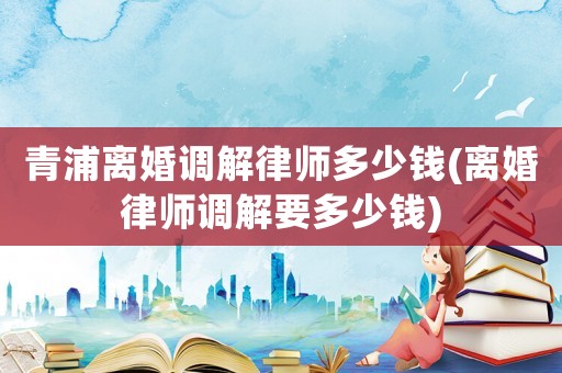 青浦離婚調(diào)解律師多少錢(離婚律師調(diào)解要多少錢)