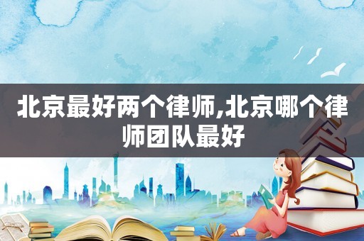 北京最好兩個律師,北京哪個律師團隊最好