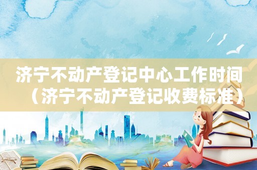 濟(jì)寧不動(dòng)產(chǎn)登記中心工作時(shí)間（濟(jì)寧不動(dòng)產(chǎn)登記收費(fèi)標(biāo)準(zhǔn)）