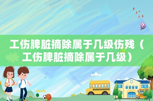 工傷脾臟摘除屬于幾級傷殘（工傷脾臟摘除屬于幾級）