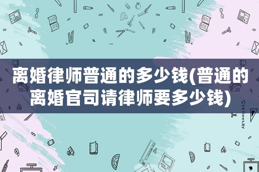 離婚律師普通的多少錢(普通的離婚官司請(qǐng)律師要多少錢)
