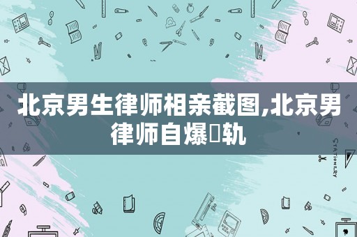 北京男生律師相親截圖,北京男律師自爆岀軌