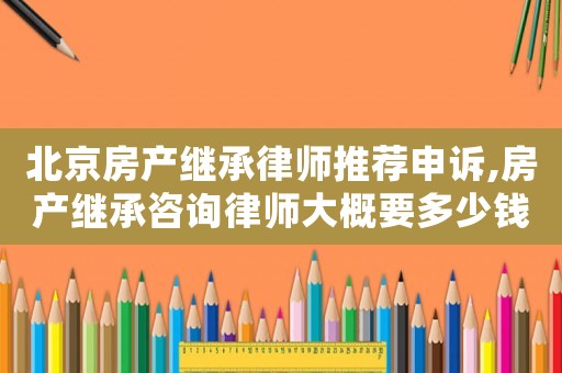 北京房產繼承律師推薦申訴,房產繼承咨詢律師大概要多少錢