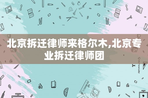 北京拆遷律師來格爾木,北京專業(yè)拆遷律師團