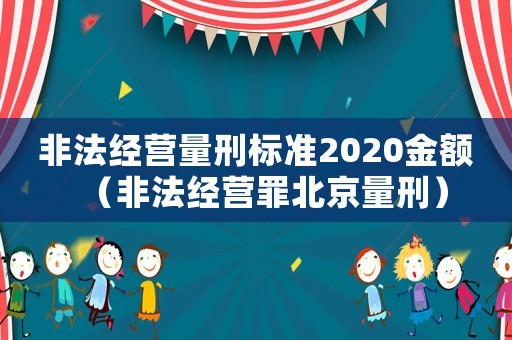 非法經(jīng)營量刑標(biāo)準(zhǔn)2020金額（非法經(jīng)營罪北京量刑）
