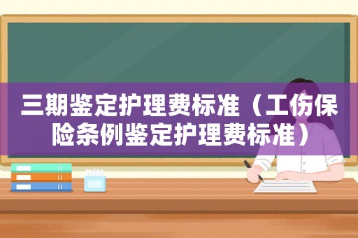 三期鑒定護(hù)理費(fèi)標(biāo)準(zhǔn)（工傷保險(xiǎn)條例鑒定護(hù)理費(fèi)標(biāo)準(zhǔn)）